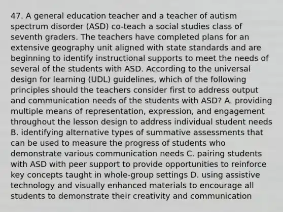 47. A general education teacher and a teacher of autism spectrum disorder (ASD) co-teach a social studies class of seventh graders. The teachers have completed plans for an extensive geography unit aligned with state standards and are beginning to identify instructional supports to meet the needs of several of the students with ASD. According to the universal design for learning (UDL) guidelines, which of the following principles should the teachers consider first to address output and communication needs of the students with ASD? A. providing multiple means of representation, expression, and engagement throughout the lesson design to address individual student needs B. identifying alternative types of summative assessments that can be used to measure the progress of students who demonstrate various communication needs C. pairing students with ASD with peer support to provide opportunities to reinforce key concepts taught in whole-group settings D. using assistive technology and visually enhanced materials to encourage all students to demonstrate their creativity and communication