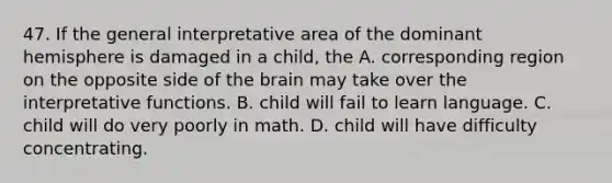 47. If the general interpretative area of the dominant hemisphere is damaged in a child, the A. corresponding region on the opposite side of the brain may take over the interpretative functions. B. child will fail to learn language. C. child will do very poorly in math. D. child will have difficulty concentrating.