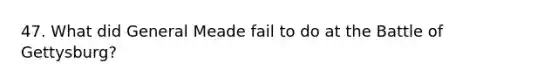 47. What did General Meade fail to do at the Battle of Gettysburg?