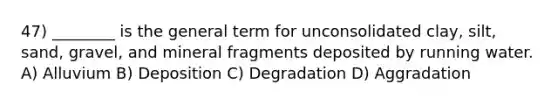 47) ________ is the general term for unconsolidated clay, silt, sand, gravel, and mineral fragments deposited by running water. A) Alluvium B) Deposition C) Degradation D) Aggradation