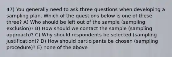 47) You generally need to ask three questions when developing a sampling plan. Which of the questions below is one of these three? A) Who should be left out of the sample (sampling exclusion)? B) How should we contact the sample (sampling approach)? C) Why should respondents be selected (sampling justification)? D) How should participants be chosen (sampling procedure)? E) none of the above