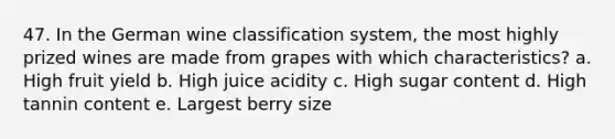 47. In the German wine classification system, the most highly prized wines are made from grapes with which characteristics? a. High fruit yield b. High juice acidity c. High sugar content d. High tannin content e. Largest berry size