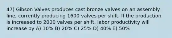 47) Gibson Valves produces cast bronze valves on an assembly line, currently producing 1600 valves per shift. If the production is increased to 2000 valves per shift, labor productivity will increase by A) 10% B) 20% C) 25% D) 40% E) 50%