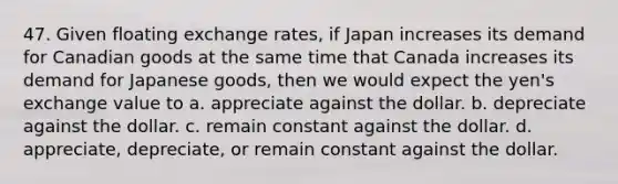 47. Given floating exchange rates, if Japan increases its demand for Canadian goods at the same time that Canada increases its demand for Japanese goods, then we would expect the yen's exchange value to a. appreciate against the dollar. b. depreciate against the dollar. c. remain constant against the dollar. d. appreciate, depreciate, or remain constant against the dollar.