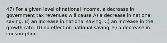 47) For a given level of national income, a decrease in government tax revenues will cause A) a decrease in national saving. B) an increase in national saving. C) an increase in the growth rate. D) no effect on national saving. E) a decrease in consumption.