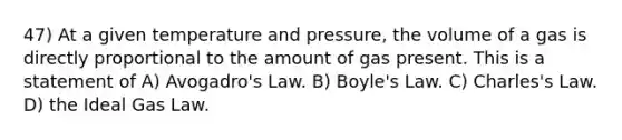 47) At a given temperature and pressure, the volume of a gas is directly proportional to the amount of gas present. This is a statement of A) Avogadro's Law. B) Boyle's Law. C) Charles's Law. D) the Ideal Gas Law.