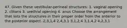 47. Given these vestibular-perineal structures: 1. vaginal opening 2. clitoris 3. urethral opening 4. anus Choose the arrangement that lists the structures in their proper order from the anterior to the posterior aspect. 2,3,1,4 2,4,3,1 3,1,2,4 3,1,4,2 4,2,3,1