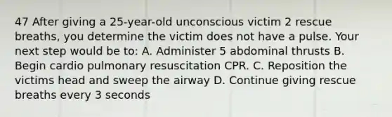 47 After giving a 25-year-old unconscious victim 2 rescue breaths, you determine the victim does not have a pulse. Your next step would be to: A. Administer 5 abdominal thrusts B. Begin cardio pulmonary resuscitation CPR. C. Reposition the victims head and sweep the airway D. Continue giving rescue breaths every 3 seconds