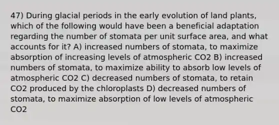 47) During glacial periods in the early evolution of land plants, which of the following would have been a beneficial adaptation regarding the number of stomata per unit surface area, and what accounts for it? A) increased numbers of stomata, to maximize absorption of increasing levels of atmospheric CO2 B) increased numbers of stomata, to maximize ability to absorb low levels of atmospheric CO2 C) decreased numbers of stomata, to retain CO2 produced by the chloroplasts D) decreased numbers of stomata, to maximize absorption of low levels of atmospheric CO2