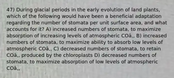 47) During glacial periods in the early evolution of land plants, which of the following would have been a beneficial adaptation regarding the number of stomata per unit surface area, and what accounts for it? A) increased numbers of stomata, to maximize absorption of increasing levels of atmospheric COâ‚‚ B) increased numbers of stomata, to maximize ability to absorb low levels of atmospheric COâ‚‚ C) decreased numbers of stomata, to retain COâ‚‚ produced by the chloroplasts D) decreased numbers of stomata, to maximize absorption of low levels of atmospheric COâ‚‚