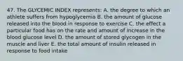 47. The GLYCEMIC INDEX represents: A. the degree to which an athlete suffers from hypoglycemia B. the amount of glucose released into the blood in response to exercise C. the effect a particular food has on the rate and amount of increase in the blood glucose level D. the amount of stored glycogen in the muscle and liver E. the total amount of insulin released in response to food intake