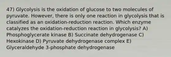 47) Glycolysis is the oxidation of glucose to two molecules of pyruvate. However, there is only one reaction in glycolysis that is classified as an oxidation-reduction reaction. Which enzyme catalyzes the oxidation-reduction reaction in glycolysis? A) Phosphoglycerate kinase B) Succinate dehydrogenase C) Hexokinase D) Pyruvate dehydrogenase complex E) Glyceraldehyde 3-phosphate dehydrogenase