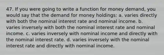 47. If you were going to write a function for money demand, you would say that the demand for money holdings: a. varies directly with both the nominal interest rate and nominal income. b. varies inversely with both the nominal interest rate and nominal income. c. varies inversely with nominal income and directly with the nominal interest rate. d. varies inversely with the nominal interest rate and directly with nominal income.