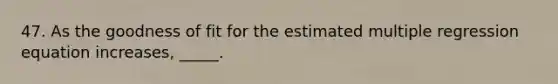 47. As the goodness of fit for the estimated multiple regression equation increases, _____.