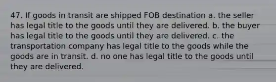 47. If goods in transit are shipped FOB destination a. the seller has legal title to the goods until they are delivered. b. the buyer has legal title to the goods until they are delivered. c. the transportation company has legal title to the goods while the goods are in transit. d. no one has legal title to the goods until they are delivered.