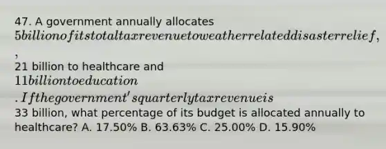 47. A government annually allocates 5 billion of its total tax revenue to weather related disaster relief,21 billion to healthcare and 11 billion to education. If the government's quarterly tax revenue is33 billion, what percentage of its budget is allocated annually to healthcare? A. 17.50% B. 63.63% C. 25.00% D. 15.90%