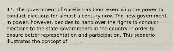 47. The government of Aurelia has been exercising the power to conduct elections for almost a century now. The new government in power, however, decides to hand over the rights to conduct elections to the state governments in the country in order to ensure better representation and participation. This scenario illustrates the concept of _____.