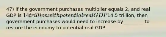 47) If the government purchases multiplier equals 2, and real GDP is 14 trillion with potential real GDP14.5 trillion, then government purchases would need to increase by ________ to restore the economy to potential real GDP.