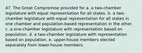 47. The Great Compromise provided for a. a two-chamber legislature with equal representation for all states. b. a two-chamber legislature with equal representation for all states in one chamber and population-based representation in the other. c. a one-chamber legislature with representation based on population. d. a two-chamber legislature with representation based on population. e. upper-house members elected separately from lower-house members.