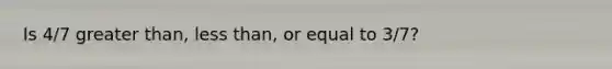 Is 4/7 greater than, less than, or equal to 3/7?