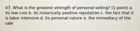 47. What is the greatest strength of personal selling? (1 point) a. its low cost b. its historically positive reputation c. the fact that it is labor intensive d. its personal nature e. the immediacy of the sale