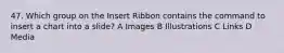 47. Which group on the Insert Ribbon contains the command to insert a chart into a slide? A Images B Illustrations C Links D Media