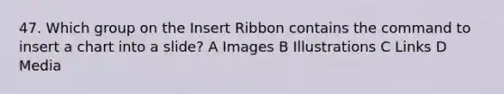 47. Which group on the Insert Ribbon contains the command to insert a chart into a slide? A Images B Illustrations C Links D Media