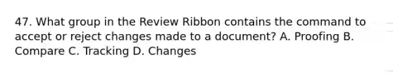 47. What group in the Review Ribbon contains the command to accept or reject changes made to a document? A. Proofing B. Compare C. Tracking D. Changes