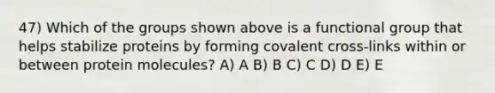 47) Which of the groups shown above is a functional group that helps stabilize proteins by forming covalent cross-links within or between protein molecules? A) A B) B C) C D) D E) E