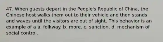 47. When guests depart in the People's Republic of China, the Chinese host walks them out to their vehicle and then stands and waves until the visitors are out of sight. This behavior is an example of a a. folkway. b. more. c. sanction. d. mechanism of social control.