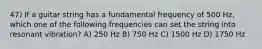 47) If a guitar string has a fundamental frequency of 500 Hz, which one of the following frequencies can set the string into resonant vibration? A) 250 Hz B) 750 Hz C) 1500 Hz D) 1750 Hz