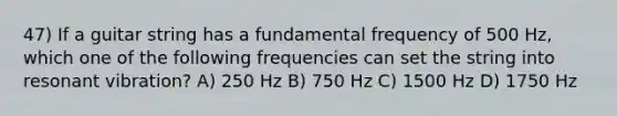 47) If a guitar string has a fundamental frequency of 500 Hz, which one of the following frequencies can set the string into resonant vibration? A) 250 Hz B) 750 Hz C) 1500 Hz D) 1750 Hz