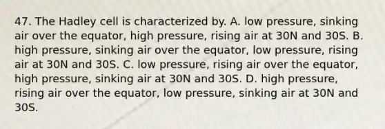 47. The Hadley cell is characterized by. A. low pressure, sinking air over the equator, high pressure, rising air at 30N and 30S. B. high pressure, sinking air over the equator, low pressure, rising air at 30N and 30S. C. low pressure, rising air over the equator, high pressure, sinking air at 30N and 30S. D. high pressure, rising air over the equator, low pressure, sinking air at 30N and 30S.