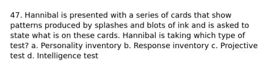 47. Hannibal is presented with a series of cards that show patterns produced by splashes and blots of ink and is asked to state what is on these cards. Hannibal is taking which type of test? a. Personality inventory b. Response inventory c. Projective test d. Intelligence test