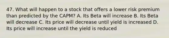 47. What will happen to a stock that offers a lower risk premium than predicted by the CAPM? A. Its Beta will increase B. Its Beta will decrease C. Its price will decrease until yield is increased D. Its price will increase until the yield is reduced