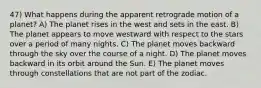 47) What happens during the apparent retrograde motion of a planet? A) The planet rises in the west and sets in the east. B) The planet appears to move westward with respect to the stars over a period of many nights. C) The planet moves backward through the sky over the course of a night. D) The planet moves backward in its orbit around the Sun. E) The planet moves through constellations that are not part of the zodiac.