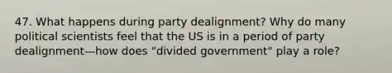 47. What happens during party dealignment? Why do many political scientists feel that the US is in a period of party dealignment—how does "divided government" play a role?