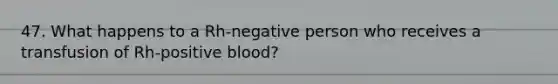 47. What happens to a Rh-negative person who receives a transfusion of Rh-positive blood?