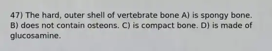 47) The hard, outer shell of vertebrate bone A) is spongy bone. B) does not contain osteons. C) is compact bone. D) is made of glucosamine.