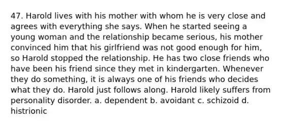 47. ​Harold lives with his mother with whom he is very close and agrees with everything she says. When he started seeing a young woman and the relationship became serious, his mother convinced him that his girlfriend was not good enough for him, so Harold stopped the relationship. He has two close friends who have been his friend since they met in kindergarten. Whenever they do something, it is always one of his friends who decides what they do. Harold just follows along. Harold likely suffers from personality disorder. a. ​dependent b. ​avoidant c. ​schizoid d. ​histrionic