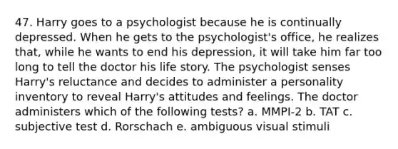 47. Harry goes to a psychologist because he is continually depressed. When he gets to the psychologist's office, he realizes that, while he wants to end his depression, it will take him far too long to tell the doctor his life story. The psychologist senses Harry's reluctance and decides to administer a personality inventory to reveal Harry's attitudes and feelings. The doctor administers which of the following tests? a. MMPI-2 b. TAT c. subjective test d. Rorschach e. ambiguous visual stimuli