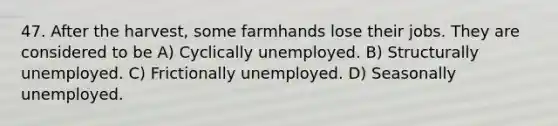 47. After the harvest, some farmhands lose their jobs. They are considered to be A) Cyclically unemployed. B) Structurally unemployed. C) Frictionally unemployed. D) Seasonally unemployed.