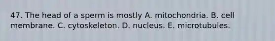 47. The head of a sperm is mostly A. mitochondria. B. cell membrane. C. cytoskeleton. D. nucleus. E. microtubules.