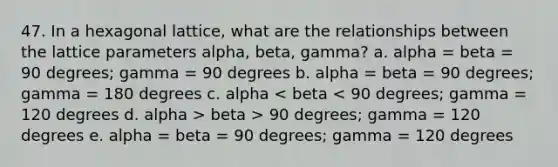 47. In a hexagonal lattice, what are the relationships between the lattice parameters alpha, beta, gamma? a. alpha = beta = 90 degrees; gamma = 90 degrees b. alpha = beta = 90 degrees; gamma = 180 degrees c. alpha beta > 90 degrees; gamma = 120 degrees e. alpha = beta = 90 degrees; gamma = 120 degrees