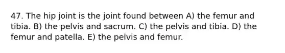 47. The hip joint is the joint found between A) the femur and tibia. B) the pelvis and sacrum. C) the pelvis and tibia. D) the femur and patella. E) the pelvis and femur.