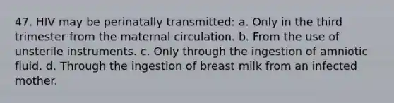 47. HIV may be perinatally transmitted: a. Only in the third trimester from the maternal circulation. b. From the use of unsterile instruments. c. Only through the ingestion of amniotic fluid. d. Through the ingestion of breast milk from an infected mother.