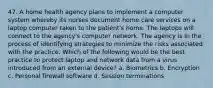 47. A home health agency plans to implement a computer system whereby its nurses document home care services on a laptop computer taken to the patient's home. The laptops will connect to the agency's computer network. The agency is in the process of identifying strategies to minimize the risks associated with the practice. Which of the following would be the best practice to protect laptop and network data from a virus introduced from an external device? a. Biometrics b. Encryption c. Personal firewall software d. Session terminations