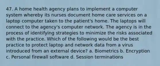 47. A home health agency plans to implement a computer system whereby its nurses document home care services on a laptop computer taken to the patient's home. The laptops will connect to the agency's computer network. The agency is in the process of identifying strategies to minimize the risks associated with the practice. Which of the following would be the best practice to protect laptop and network data from a virus introduced from an external device? a. Biometrics b. Encryption c. Personal firewall software d. Session terminations