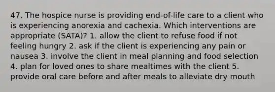 47. The hospice nurse is providing end-of-life care to a client who is experiencing anorexia and cachexia. Which interventions are appropriate (SATA)? 1. allow the client to refuse food if not feeling hungry 2. ask if the client is experiencing any pain or nausea 3. involve the client in meal planning and food selection 4. plan for loved ones to share mealtimes with the client 5. provide oral care before and after meals to alleviate dry mouth