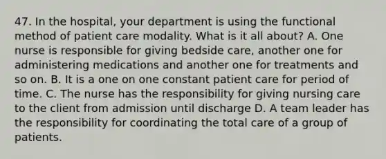 47. In the hospital, your department is using the functional method of patient care modality. What is it all about? A. One nurse is responsible for giving bedside care, another one for administering medications and another one for treatments and so on. B. It is a one on one constant patient care for period of time. C. The nurse has the responsibility for giving nursing care to the client from admission until discharge D. A team leader has the responsibility for coordinating the total care of a group of patients.